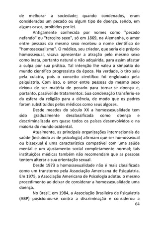 64
de melhorar a sociedade; quando condenados, eram
considerados um pecado ou algum tipo de doença, sendo, em
alguns casos, proibidos por lei.
Antigamente conhecida por nomes como "pecado
nefando" ou "terceiro sexo", só em 1869, na Alemanha, o amor
entre pessoas do mesmo sexo recebeu o nome científico de
"homossexualismo". O médico, seu criador, que seria ele próprio
homossexual, visava apresentar a atração pelo mesmo sexo
como inata, portanto natural e não adquirida, para assim afastar
a culpa por sua prática. Tal intenção lhe valeu a simpatia do
mundo científico progressista da época. Na verdade, o tiro saiu
pela culatra, pois o conceito científico foi englobado pela
psiquiatria. Com isso, o amor entre pessoas do mesmo sexo
deixou de ser matéria de pecado para tornar-se doença e,
portanto, passível de tratamentos. Sua condenação transferiu-se
da esfera da religião para a ciência, de modo que os padres
foram substituídos pelos médicos como seus algozes.
Desde meados do século XX a homossexualidade tem
sido gradualmente desclassificada como doença e
descriminalizada em quase todos os países desenvolvidos e na
maioria do mundo ocidental.
Atualmente, as principais organizações internacionais de
saúde (incluindo as de psicologia) afirmam que ser homossexual
ou bissexual é uma característica compatível com uma saúde
mental e um ajustamento social completamente normal; tais
instituições médicas também não recomendam que as pessoas
tentem alterar a sua orientação sexual.
Desde 1973 a homossexualidade não é mais classificada
como um transtorno pela Associação Americana de Psiquiatria.
Em 1975, a Associação Americana de Psicologia adotou o mesmo
procedimento ao deixar de considerar a homossexualidade uma
doença.
No Brasil, em 1984, a Associação Brasileira de Psiquiatria
(ABP) posicionou-se contra a discriminação e considerou a
 