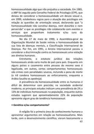65
homossexualidade algo que não prejudica a sociedade. Em 1985,
a ABP foi seguida pelo Conselho Federal de Psicologia (CFP), que
deixou de considerar a homossexualidade um desvio sexual e,
em 1999, estabeleceu regras para a atuação dos psicólogos em
relação às questões de orientação sexual, declarando que "a
homossexualidade não constitui doença, nem distúrbio e nem
perversão" e que os psicólogos não colaborarão com eventos e
serviços que proponham tratamento e/ou cura da
homossexualidade.
No dia 17 de maio de 1990, a Assembleia-geral da
Organização Mundial de Saúde retirou a homossexualidade da
sua lista de doenças mentais, a Classificação Internacional de
Doenças. Por fim, em 1991, a Anistia Internacional passou a
considerar a discriminação contra os homossexuais uma violação
aos direitos humanos.
Entretanto, o estatuto jurídico das relações
homossexuais ainda varia muito de país para país. Enquanto em
alguns países o casamento entre pessoas do mesmo sexo é
legalizado, em outros, certos comportamentos homossexuais
são crimes com penalidades severas, incluindo a pena de morte
(o Irã condena homossexuais ao enforcamento, enquanto a
Arábia Saudita os apedreja).
A prevalência da homossexualidade entre os humanos é
difícil de determinar com precisão; na sociedade ocidental
moderna, os principais estudos indicam uma prevalência de 2% a
13% de indivíduos homossexuais na população, enquanto outros
estudos sugerem que aproximadamente 22% da população
apresente algum grau de tendência homossexual.
• Genética e/ou comportamento?
A religião foi a primeira área do conhecimento humano a
apresentar argumentos em relação ao homossexualismo. Mais
tarde, com o desenvolvimento científico, vieram basicamente a
 