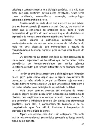 66
psicologia comportamental e a biologia genética. Isso não quer
dizer que não existiram outras áreas envolvidas neste tema
como ambiente, neurociência, sexologia, antropologia,
sociologia, demografia e direito.
Grosso modo se pode dizer que existem os que acham
que os homossexuais já nascem assim. Outros, ao contrário,
dizem que a conjunção do ambiente social com a figura
dominadora do genitor do sexo oposto é que são decisivos na
expressão da homossexualidade masculina ou feminina.
Como separar o patrimônio genético herdado
involuntariamente de nossos antepassados da influência do
meio foi uma discussão que monopolizou o estudo do
comportamento humano durante pelo menos dois terços do
século XX.
Os defensores da origem genética da homossexualidade
usam como argumento os trabalhos que encontraram maior
prevalência de homossexualidade em irmãos gêmeos
univitelinos criados por famílias diferentes sem nenhum contato
pessoal.
Porém as evidências suportam a afirmação que “ninguém
nasce gay”, pois como negar que a figura excessivamente
protetora da mãe, aliada à do pai pusilânime, seja comum a
muitos homens homossexuais? Ou que uma ligação forte com o
pai tenha influência na definição da sexualidade da filha?
Mais tarde, com os avanços dos métodos de neuro-
imagem, alguns autores procuraram diferenças na morfologia do
cérebro que explicassem o comportamento homossexual. Os
que defendem a influência do meio têm ojeriza aos argumentos
genéticos, para eles, o comportamento humano é de tal
complexidade que fica ridículo limitá-lo à bioquímica da
expressão de meia dúzia de genes.
Alguns consideram essa discussão antiquada. Tão inútil
insistir nela como discutir se a música escutada ao longe vem do
piano ou do pianista.
 