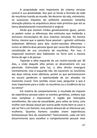 67
A propriedade mais importante do sistema nervoso
central é sua plasticidade. Dos pais se herda o formato da rede
de neurônios trazida ao mundo. No decorrer da vida, entretanto,
os sucessivos impactos do ambiente provocam tamanha
alteração plástica na arquitetura dessa rede primitiva que ela se
torna absolutamente irreconhecível e original.
Ainda que existam irmãos geneticamente iguais, jamais
se podem evitar as diferenças dos estímulos que moldarão a
estrutura microscópica de seus sistemas nervosos. Da mesma
forma, mesmo que o oposto fosse possível – garantir estímulos
ambientais idênticos para dois recém-nascidos diferentes –
nunca se obteria duas pessoas iguais por causa das diferenças na
constituição de sua circuitaria de neurônios. Por isso, é
impossível existirem dois habitantes na Terra com a mesma
forma de agir e de pensar.
Tapando o olho esquerdo de um recém-nascido por 30
dias, a visão daquele olho jamais se desenvolverá em sua
plenitude. Estimulado pela luz, o olho direito enxergará
normalmente, mas o esquerdo não. Ao nascerem, os neurônios
das duas retinas eram idênticos, porém os que permaneceram
no escuro perderam a oportunidade de ser ativados no
momento crucial. Tem sentido, nesse caso, perguntar o que é
mais importante para a visão: os neurônios ou a incidência da luz
na retina?
Em matéria de comportamento, o resultado do impacto
da experiência pessoal sobre os eventos genéticos, embora seja
mais complexo e imprevisível, é regido por interações
semelhantes. No caso da sexualidade, para voltar ao tema, uma
mulher com desejo sexual por outras pode muito bem se casar e
até ser fiel a um homem, mas jamais deixará de se interessar por
mulheres. Quantos homens casados vivem experiências
homossexuais fora do casamento? Teoricamente, cada um tem
discernimento para escolher o comportamento pessoal mais
 
