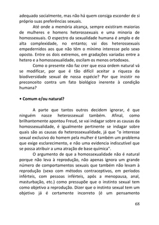 68
adequado socialmente, mas não há quem consiga esconder de si
próprio suas preferências sexuais.
Até onde a memória alcança, sempre existiram maiorias
de mulheres e homens heterossexuais e uma minoria de
homossexuais. O espectro da sexualidade humana é amplo e de
alta complexidade, no entanto; vai dos heterossexuais
empedernidos aos que não têm o mínimo interesse pelo sexo
oposto. Entre os dois extremos, em gradações variadas entre a
hetero e a homossexualidade, oscilam os menos ortodoxos.
Como o presente não faz crer que essa ordem natural vá
se modificar, por que é tão difícil aceitar a riqueza da
biodiversidade sexual de nossa espécie? Por que insistir no
preconceito contra um fato biológico inerente à condição
humana?
• Comum e/ou natural?
A parte que tantos outros decidem ignorar, é que
ninguém nasce heterossexual também. Afinal, como
brilhantemente apontou Freud, se vai indagar sobre as causas da
homossexualidade, é igualmente pertinente se indagar sobre
quais são as causas da heterossexualidade, já que "o interesse
sexual exclusivo do homem pela mulher é também um problema
que exige esclarecimento, e não uma evidencia indiscutível que
se possa atribuir a uma atração de base química".
O argumento de que a homossexualidade não é natural
porque não leva à reprodução, não apenas ignora um grande
número de comportamentos sexuais que também não levam à
reprodução (sexo com métodos contraceptivos, em períodos
inférteis, com pessoas inférteis, após a menopausa, anal,
masturbação, etc.) como pressupõe que o instinto sexual tem
como objetivo a reprodução. Dizer que o instinto sexual tem um
objetivo já é certamente incorreto (é um pensamento
 