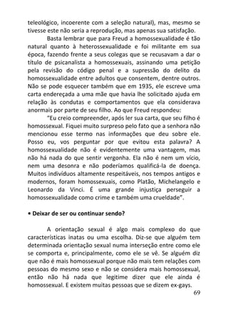 69
teleológico, incoerente com a seleção natural), mas, mesmo se
tivesse este não seria a reprodução, mas apenas sua satisfação.
Basta lembrar que para Freud a homossexualidade é tão
natural quanto à heterossexualidade e foi militante em sua
época, fazendo frente a seus colegas que se recusavam a dar o
título de psicanalista a homossexuais, assinando uma petição
pela revisão do código penal e a supressão do delito da
homossexualidade entre adultos que consentem, dentre outros.
Não se pode esquecer também que em 1935, ele escreve uma
carta endereçada a uma mãe que havia lhe solicitado ajuda em
relação às condutas e comportamentos que ela considerava
anormais por parte de seu filho. Ao que Freud respondeu:
“Eu creio compreender, após ler sua carta, que seu filho é
homossexual. Fiquei muito surpreso pelo fato que a senhora não
mencionou esse termo nas informações que deu sobre ele.
Posso eu, vos perguntar por que evitou esta palavra? A
homossexualidade não é evidentemente uma vantagem, mas
não há nada do que sentir vergonha. Ela não é nem um vício,
nem uma desonra e não poderíamos qualificá-la de doença.
Muitos indivíduos altamente respeitáveis, nos tempos antigos e
modernos, foram homossexuais, como Platão, Michelangelo e
Leonardo da Vinci. É uma grande injustiça perseguir a
homossexualidade como crime e também uma crueldade”.
• Deixar de ser ou continuar sendo?
A orientação sexual é algo mais complexo do que
características inatas ou uma escolha. Diz-se que alguém tem
determinada orientação sexual numa interseção entre como ele
se comporta e, principalmente, como ele se vê. Se alguém diz
que não é mais homossexual porque não mais tem relações com
pessoas do mesmo sexo e não se considera mais homossexual,
então não há nada que legitime dizer que ele ainda é
homossexual. E existem muitas pessoas que se dizem ex-gays.
 