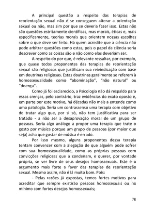 70
A principal questão a respeito das terapias de
reorientação sexual não é se conseguem alterar a orientação
sexual ou não, mas sim por que se deveria fazer isso. Estas não
são questões estritamente científicas, mas morais, éticas e, mais
especificamente, teorias morais que orientam nossas escolhas
sobre o que deve ser feito. Há quem acredite que a ciência não
pode arbitrar questões como estas, pois o papel da ciência seria
descrever como as coisas são e não como elas deveriam ser.
A respeito do por que, é relevante ressaltar, por exemplo,
que quase todos proponentes das terapias de reorientação
sexual são religiosos que justificam sua reivindicação com base
em doutrinas religiosas. Estas doutrinas geralmente se referem à
homossexualidade como “abominação”, “não natural” ou
“doença”.
Como já foi esclarecido, a Psicologia não dá respaldo para
essas crenças, pelo contrário, traz evidências do exato oposto e,
em parte por este motivo, há décadas não mais a entende como
uma patologia. Seria um contrassenso uma terapia com objetivo
de tratar algo que, por si só, não tem justificativa para ser
tratado - a não ser a desaprovação moral de um grupo de
pessoas. Seria algo análogo a propor uma terapia que trate o
gosto por música porque um grupo de pessoas (por maior que
seja) acha que gostar de música é errado.
Por isso mesmo, alguns proponentes dessa terapia
tentam convencer com a alegação de que alguém pode sofrer
com sua homossexualidade, como as próprias pessoas com
convicções religiosas que a condenam, e querer, por vontade
própria, se ver livre de seus desejos homossexuais. Este é o
argumento mais forte a favor das terapias de reorientação
sexual. Mesmo assim, não é lá muito bom. Pois:
- Pelas razões já expostas, temos fortes motivos para
acreditar que sempre existirão pessoas homossexuais ou no
mínimo com fortes desejos homossexuais;
 