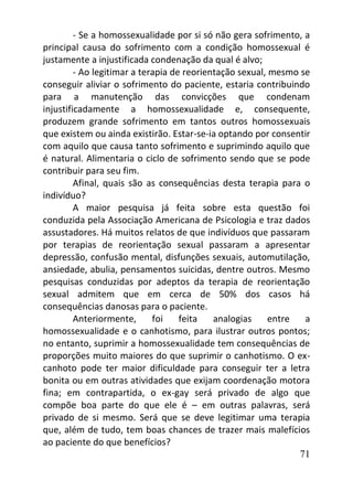 71
- Se a homossexualidade por si só não gera sofrimento, a
principal causa do sofrimento com a condição homossexual é
justamente a injustificada condenação da qual é alvo;
- Ao legitimar a terapia de reorientação sexual, mesmo se
conseguir aliviar o sofrimento do paciente, estaria contribuindo
para a manutenção das convicções que condenam
injustificadamente a homossexualidade e, consequente,
produzem grande sofrimento em tantos outros homossexuais
que existem ou ainda existirão. Estar-se-ia optando por consentir
com aquilo que causa tanto sofrimento e suprimindo aquilo que
é natural. Alimentaria o ciclo de sofrimento sendo que se pode
contribuir para seu fim.
Afinal, quais são as consequências desta terapia para o
indivíduo?
A maior pesquisa já feita sobre esta questão foi
conduzida pela Associação Americana de Psicologia e traz dados
assustadores. Há muitos relatos de que indivíduos que passaram
por terapias de reorientação sexual passaram a apresentar
depressão, confusão mental, disfunções sexuais, automutilação,
ansiedade, abulia, pensamentos suicidas, dentre outros. Mesmo
pesquisas conduzidas por adeptos da terapia de reorientação
sexual admitem que em cerca de 50% dos casos há
consequências danosas para o paciente.
Anteriormente, foi feita analogias entre a
homossexualidade e o canhotismo, para ilustrar outros pontos;
no entanto, suprimir a homossexualidade tem consequências de
proporções muito maiores do que suprimir o canhotismo. O ex-
canhoto pode ter maior dificuldade para conseguir ter a letra
bonita ou em outras atividades que exijam coordenação motora
fina; em contrapartida, o ex-gay será privado de algo que
compõe boa parte do que ele é – em outras palavras, será
privado de si mesmo. Será que se deve legitimar uma terapia
que, além de tudo, tem boas chances de trazer mais malefícios
ao paciente do que benefícios?
 