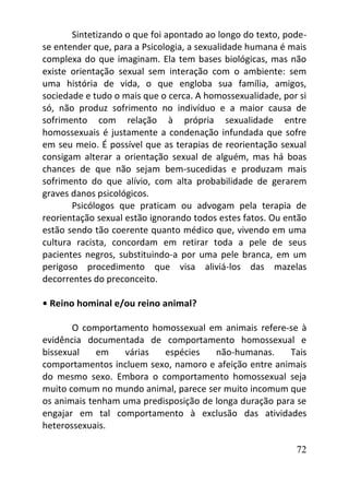 72
Sintetizando o que foi apontado ao longo do texto, pode-
se entender que, para a Psicologia, a sexualidade humana é mais
complexa do que imaginam. Ela tem bases biológicas, mas não
existe orientação sexual sem interação com o ambiente: sem
uma história de vida, o que engloba sua família, amigos,
sociedade e tudo o mais que o cerca. A homossexualidade, por si
só, não produz sofrimento no indivíduo e a maior causa de
sofrimento com relação à própria sexualidade entre
homossexuais é justamente a condenação infundada que sofre
em seu meio. É possível que as terapias de reorientação sexual
consigam alterar a orientação sexual de alguém, mas há boas
chances de que não sejam bem-sucedidas e produzam mais
sofrimento do que alívio, com alta probabilidade de gerarem
graves danos psicológicos.
Psicólogos que praticam ou advogam pela terapia de
reorientação sexual estão ignorando todos estes fatos. Ou então
estão sendo tão coerente quanto médico que, vivendo em uma
cultura racista, concordam em retirar toda a pele de seus
pacientes negros, substituindo-a por uma pele branca, em um
perigoso procedimento que visa aliviá-los das mazelas
decorrentes do preconceito.
• Reino hominal e/ou reino animal?
O comportamento homossexual em animais refere-se à
evidência documentada de comportamento homossexual e
bissexual em várias espécies não-humanas. Tais
comportamentos incluem sexo, namoro e afeição entre animais
do mesmo sexo. Embora o comportamento homossexual seja
muito comum no mundo animal, parece ser muito incomum que
os animais tenham uma predisposição de longa duração para se
engajar em tal comportamento à exclusão das atividades
heterossexuais.
 