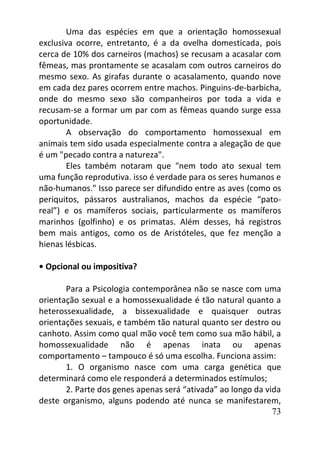 73
Uma das espécies em que a orientação homossexual
exclusiva ocorre, entretanto, é a da ovelha domesticada, pois
cerca de 10% dos carneiros (machos) se recusam a acasalar com
fêmeas, mas prontamente se acasalam com outros carneiros do
mesmo sexo. As girafas durante o acasalamento, quando nove
em cada dez pares ocorrem entre machos. Pinguins-de-barbicha,
onde do mesmo sexo são companheiros por toda a vida e
recusam-se a formar um par com as fêmeas quando surge essa
oportunidade.
A observação do comportamento homossexual em
animais tem sido usada especialmente contra a alegação de que
é um "pecado contra a natureza".
Eles também notaram que "nem todo ato sexual tem
uma função reprodutiva. isso é verdade para os seres humanos e
não-humanos." Isso parece ser difundido entre as aves (como os
periquitos, pássaros australianos, machos da espécie “pato-
real”) e os mamíferos sociais, particularmente os mamíferos
marinhos (golfinho) e os primatas. Além desses, há registros
bem mais antigos, como os de Aristóteles, que fez menção a
hienas lésbicas.
• Opcional ou impositiva?
Para a Psicologia contemporânea não se nasce com uma
orientação sexual e a homossexualidade é tão natural quanto a
heterossexualidade, a bissexualidade e quaisquer outras
orientações sexuais, e também tão natural quanto ser destro ou
canhoto. Assim como qual mão você tem como sua mão hábil, a
homossexualidade não é apenas inata ou apenas
comportamento – tampouco é só uma escolha. Funciona assim:
1. O organismo nasce com uma carga genética que
determinará como ele responderá a determinados estímulos;
2. Parte dos genes apenas será “ativada” ao longo da vida
deste organismo, alguns podendo até nunca se manifestarem,
 