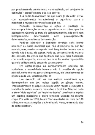 74
por precisarem de um contexto – um estímulo, um conjunto de
estímulos – específico para que isso ocorra;
3. A partir do momento em que nasce (e até antes disso,
com acontecimentos intrauterinos) o organismo passa a
modificar o mundo e ser modificado por ele.
Portanto, pensamentos e ações é resultado da
ininterrupta interação entre o organismo e as coisas que lhe
acontecem. Quando se trata de comportamentos, não se é nem
biologicamente determinados nem psicologicamente
determinados, mas frutos desta relação.
Pode-se aprender a distinguir diversos sons (como
aprender as notas musicais) que não distinguiria só por ter
nascido, mas jamais conseguiria ouvir frequências de sons que o
ouvido não é capaz de captar. Pode-se, ao contrário da maioria
das pessoas, ter genes que facilitam que seja mais habilidoso
com a mão esquerda, mas ser destro se for muito repreendido
quando utilizou a mão esquerda para escrever.
Em contraposição ao comportamento adotado em
sociedade, a sexualidade humana não é questão de opção
pessoal, como muitos gostariam que fosse, ela simplesmente se
impõe a cada um. Simplesmente, é!
Um exemplo são os dos nativos americanos que
desempenham um dos muitos papéis de gênero mistos.
Tradicionalmente os papéis incluíam vestir roupas e executar o
trabalho de ambos os sexos masculino e feminino. O termo dado
a isto é “dois espíritos” ou “espíritos duplos” usualmente implica
um espírito masculino e outro feminino vivendo no mesmo
corpo. Por volta de 1991, foram "documentadas em mais de 130
tribos, em todas as regiões da América do Norte, entre cada tipo
de cultura nativa".
 