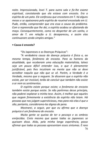 76
noite. Impressionado, levei T. para outra sala e fiz-lhe exame
espiritual, constatando que ela estava com encosto. Era o
espírito de um pato. Ele confessou que encostara em T. há alguns
meses e se apaixonara pelo espírito de rouxinol encostado em U.
Pude, então, compreender que era essa a causa do problema.
Com a repreensão que lhe dei, o espírito acabou se afastando da
moça. Consequentemente, como no despertar de um sonho, o
amor de T. em relação a U. desapareceu, e assim elas
continuaram sendo simples amigas.”
• Causa é encosto?
“Os Japoneses e as Doenças Psíquicas”:
“A verdadeira causa da doença psíquica é física e, ao
mesmo tempo, fenômeno de encosto. Para os homens da
atualidade, que receberam uma educação materialista, talvez
seja um pouco difícil entender isso, o que é plenamente
justificável, pois lhes incutiram na mente que não se deve
acreditar naquilo que não que se vê. Porém, a Verdade é a
Verdade, mesmo que a neguem. Se disserem que o espírito não
existe, por ser invisível, terão de concluir que também não existe
o ar nem os sentimentos.
O espírito existe porque existe; o fenômeno de encosto
também existe porque existe. Se não partirmos desse princípio,
não poderei explanar a minha tese. Assim, é melhor que aqueles
que negam firmemente a existência do espírito não leiam. Há
pessoas que nos julgam supersticiosos, mas para nós elas é que o
são; portanto, consideramo-las dignas de pena.
Mostrarei, a seguir, por que eu afirmo que a doença
psíquica é um fenômeno de encosto.
Muita gente se queixa de ter o pescoço e os ombros
enrijecidos. Creio mesmo que quase todos os japoneses se
queixam disso. Aliás, pela minha longa experiência, posso
afirmar que todas as pessoas apresentam esses sintomas. É raro
 