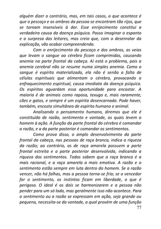 77
alguém dizer o contrário, mas, em tais casos, o que acontece é
que o pescoço e os ombros da pessoa se encontram tão rijos, que
se tornam insensíveis à dor. Esse enrijecimento constitui a
verdadeira causa da doença psíquica. Posso imaginar o espanto
e a surpresa dos leitores, mas creio que, com o desenrolar da
explicação, vão acabar compreendendo.
Com o enrijecimento do pescoço e dos ombros, as veias
que levam o sangue ao cérebro ficam comprimidas, causando
anemia na parte frontal da cabeça. Aí está o problema, pois a
anemia cerebral não se resume numa simples anemia. Como o
sangue é espírito materializado, ela não é senão a falta de
células espirituais que alimentam o cérebro, provocando o
enfraquecimento espiritual, causa imediata da doença psíquica.
Os espíritos aguardam essa oportunidade para encostar. A
maioria é de animais como raposa, texugo e, mais raramente,
cães e gatos, e sempre é um espírito desencarnado. Pode haver,
também, encosto simultâneo de espírito humano e animal.
Analisando o pensamento humano, diremos que ele é
constituído de razão, sentimento e vontade, os quais levem o
homem à ação. A função da parte frontal do cérebro é comandar
a razão, e a da parte posterior é comandar os sentimentos.
Como prova disso, o amplo desenvolvimento da parte
frontal da cabeça, nas pessoas de raça branca, indica a riqueza
da razão; ao contrário, as de raça amarela possuem a parte
frontal estreita e a parte posterior desenvolvida, indicando a
riqueza dos sentimentos. Todos sabem que a raça branca é a
mais racional, e a raça amarela a mais emotiva. A razão e o
sentimento estão sempre em luta dentro do homem. Se a razão
vencer, não há falhas, mas a pessoa torna-se fria; se o vencedor
for o sentimento, os instintos ficam em liberdade, o que é
perigoso. O ideal é os dois se harmonizarem e a pessoa não
pender para um só lado, mas geralmente isso não acontece. Para
o sentimento ou a razão se expressam em ação, seja grande ou
pequena, necessita-se da vontade, a qual provém de uma função
 