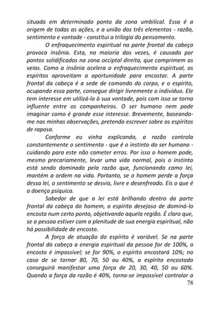 78
situada em determinado ponto da zona umbilical. Essa é a
origem de todas as ações, e a união dos três elementos - razão,
sentimento e vontade - constitui a trilogia do pensamento.
O enfraquecimento espiritual na parte frontal da cabeça
provoca insônia. Esta, na maioria das vezes, é causada por
pontos solidificados na zona occiptal direita, que comprimem as
veias. Como a insônia acelera o enfraquecimento espiritual, os
espíritos aproveitam a oportunidade para encostar. A parte
frontal da cabeça é a sede de comando do corpo, e o espírito,
ocupando essa parte, consegue dirigir livremente o indivíduo. Ele
tem interesse em utilizá-lo à sua vontade, pois com isso se torna
influente entre os companheiros. O ser humano nem pode
imaginar como é grande esse interesse. Brevemente, baseando-
me nas minhas observações, pretendo escrever sobre os espíritos
de raposa.
Conforme eu vinha explicando, a razão controla
constantemente o sentimento - que é o instinto do ser humano -
cuidando para este não cometer erros. Por isso o homem pode,
mesmo precariamente, levar uma vida normal, pois o instinto
está sendo dominado pela razão que, funcionando como lei,
mantém a ordem na vida. Portanto, se o homem perde a força
dessa lei, o sentimento se desvia, livre e desenfreado. Eis o que é
a doença psíquica.
Sabedor de que a lei está brilhando dentro da parte
frontal da cabeça do homem, o espírito desejoso de dominá-lo
encosta num certo ponto, objetivando aquela região. É claro que,
se a pessoa estiver com a plenitude de sua energia espiritual, não
há possibilidade de encosto.
A força de atuação do espírito é variável. Se na parte
frontal da cabeça a energia espiritual da pessoa for de 100%, o
encosto é impossível; se for 90%, o espírito encostará 10%; no
caso de se tornar 80, 70, 50 ou 40%, o espírito encostado
conseguirá manifestar uma força de 20, 30, 40, 50 ou 60%.
Quando a força da razão é 40%, torna-se impossível controlar a
 