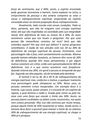 79
força do sentimento, que é 60%; assim, o espírito encostado
pode governar livremente o homem. Como explanei no início, o
enrijecimento do pescoço e dos ombros comprime as veias e
causa o enfraquecimento espiritual, propiciando ao espírito
encostado atuar na mesma proporção desse enfraquecimento.
Atualmente, todo mundo está nessas condições. Pode-se
dizer, portanto, que não há ninguém com energia espiritual
total; até que são respeitados na sociedade pela sua integridade
moral, têm deficiência de mais ou menos 20 a 30%. Às vezes
acontecem coisas que nos levam a perguntar: Por que uma
pessoa tão maravilhosa cometeu tal erro? Será que não
entendeu aquilo? Por que será que falhou? E outras perguntas
semelhantes. A razão de tais atitudes está nos 20 ou 30% de
deficiência da energia espiritual da pessoa. Entretanto, essa
porcentagem não é fixa; está constantemente oscilando. Mesmo
quando tomam atitudes louváveis, os homens têm cerca de 20%
de deficiência; quando têm maus pensamentos e por algum
motivo cometem um crime, estão com aproximadamente 40% de
deficiência. Isso é o que vemos acontecer com freqüência.
Quando retorna aos 20%, em geral a pessoa se arrepende do que
fez. Segundo um dito popular, ela foi tentada pelo demônio.
O normal é ter-se de 30 a 40 % de enfraquecimento da
energia espiritual, mas, conforme o motivo, a qualquer momento
essa porcentagem pode ultrapassar os 50%. Nesse caso, as
pessoas cometem crimes inesperados. Um exemplo disso é a
histeria, cuja causa, quase sempre, é o encosto de um espírito de
raposa, o qual domina a razão e, levado pelo ciúme ou pela ira,
atua com uma força que excede o limite dos 50%. Assim, as
pessoas fazem escândalos ou falam coisas incoerentes, nas quais
nem estava pensando. Mas isso não continua por muito tempo,
porque aquele limite de 50% novamente se reduz. Sendo assim, o
homem deve fazer o possível para manter o limite de no máximo
30% de enfraquecimento da sua energia espiritual; se chegar a
40% já é perigoso.
 
