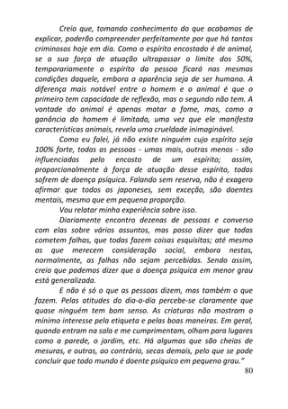 80
Creio que, tomando conhecimento do que acabamos de
explicar, poderão compreender perfeitamente por que há tantos
criminosos hoje em dia. Como o espírito encostado é de animal,
se a sua força de atuação ultrapassar o limite dos 50%,
temporariamente o espírito da pessoa ficará nas mesmas
condições daquele, embora a aparência seja de ser humano. A
diferença mais notável entre o homem e o animal é que o
primeiro tem capacidade de reflexão, mas o segundo não tem. A
vontade do animal é apenas matar a fome, mas, como a
ganância do homem é limitada, uma vez que ele manifesta
características animais, revela uma crueldade inimaginável.
Como eu falei, já não existe ninguém cujo espírito seja
100% forte, todas as pessoas - umas mais, outras menos - são
influenciadas pelo encosto de um espírito; assim,
proporcionalmente à força de atuação desse espírito, todas
sofrem de doença psíquica. Falando sem reserva, não é exagero
afirmar que todos os japoneses, sem exceção, são doentes
mentais, mesmo que em pequena proporção.
Vou relatar minha experiência sobre isso.
Diariamente encontro dezenas de pessoas e converso
com elas sobre vários assuntos, mas posso dizer que todas
cometem falhas, que todas fazem coisas esquisitas; até mesmo
as que merecem consideração social, embora nestas,
normalmente, as falhas não sejam percebidas. Sendo assim,
creio que podemos dizer que a doença psíquica em menor grau
está generalizada.
E não é só o que as pessoas dizem, mas também o que
fazem. Pelas atitudes do dia-a-dia percebe-se claramente que
quase ninguém tem bom senso. As criaturas não mostram o
mínimo interesse pela etiqueta e pelas boas maneiras. Em geral,
quando entram na sala e me cumprimentam, olham para lugares
como a parede, o jardim, etc. Há algumas que são cheias de
mesuras, e outras, ao contrário, secas demais, pelo que se pode
concluir que todo mundo é doente psíquico em pequeno grau.”
 