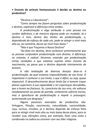 81
• Encosto de animais homossexuais é devido ao destino ou
predestino?
“Destino e Liberalismo”:
“Como sempre me fazem perguntas sobre predestinação
e destino, explicarei a diferença entre ambos.
A predestinação é algo atribuído a uma pessoa em
caráter definitivo, e de maneira alguma pode ser mudada. Já o
destino é livre, dentro dos limites da predestinação, e,
dependendo do esforço de cada um, pode-se atingir o nível mais
alto ou, ao contrário, decair ao nível mais baixo.”
“Nós é que Traçamos o Nosso Destino”
“Ao falar em destino, devo esclarecer primeiramente que
as pessoas confundem predestinação com destino. A diferença,
no entanto, é radical. Devemos entender por predestinação
certas condições a que estamos sujeitos antes mesmo do
nascimento, ao passo que o destino depende inteiramente do
homem.
A não realização de diversos desejos deve-se à
predestinação, da qual estamos impossibilitados de nos livrar. O
importante é conhecer o seu limite, o que é difícil, ou seja, quase
impossível. O desconhecimento desse limite faz o homem traçar
planos superiores à sua capacidade e ter esperanças descabidas,
que o levam ao fracasso. Se, consciente do seu erro, ele voltasse
imediatamente ao ponto de partida, certamente sofreria menos,
mas a ignorância da predestinação o impele a prosseguir,
aumentando sua desgraça.”
Alguns possíveis exemplos de predestino são:
linhagem, filiação, nascimento, naturalidade, nacionalidade,
raça, carmas, missões; já o destino depende do esforço feito
para se atingir nível mais alto ou mais baixo desse plano, para se
receber suas vibrações como, por exemplo, fazer uma visita a
condenado na cadeia ou conviver com seu líder religioso.
 