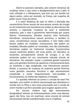 82
Dizem-se possíveis exemplos, pois existem tentativas de
mudança como a raça como o despigmentante para a pele. O
mais utilizado é a hidroquinona, que tem seu uso banido em
alguns países, como por exemplo, na França, por suspeitas de
poder causar riscos de câncer.
E o sexo? Mudança de sexo se refere à alteração das
características físicas sexuais de uma pessoa, através de cirurgia
ou de tratamento com hormônios (ou ambas as alternativas). No
entanto, a expressão "mudança de sexo" é totalmente
imprecisa, pois o sexo é geralmente determinado por quatro
fatores: Cromossomos; Gônadas (ovários e/ou testículos);
Hormônios; Características sexuais primárias, e também às
vezes, características sexuais secundárias. E nem todos estes
fatores podem ser mudados: Cromossomos não podem ser
mudados; Gônadas podem ser removidas, mas não substituídas;
Hormônios podem ser facilmente trocados; Características
sexuais existentes podem, até certo ponto, ser alterados; as
existentes, principalmente através de cirurgia, e as não
existentes podem ter seu crescimento induzido através de
hormônios. Por exemplo: mudar a anatomia genital masculina
para uma genitália feminina de aparência e funcionamento bom
ou excelente é algo complicado, mas inteiramente possível.
Porém, o processo de mudança da anatomia genital feminina
numa genitália masculina funcional é algo extremamente
complicado e muito frequentemente mal-sucedido; o
funcionamento, na melhor das hipóteses, é limitado.
E a questão referente ao carma e a missão do sexo? Por
exemplo, uma mulher na última reencarnação que abandonou o
marido com os filhos e veio nesta encarnação com a missão de
serem marido e pai fiel e provedor para resgatar aquele carma.
Em resumo: embora seja algo extremamente
desagradável retomar ao homossexualismo como uma doença,
agora não física, mas sim espiritual, como encosto de animais
homossexuais devido à predestinação, essa é a hipótese.
 