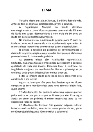 86
TEMA
Terceira Idade, ou seja, os idosos, é a última fase da vida.
Antes se têm as crianças, adolescentes, jovens e adultos.
A Organização Mundial da Saúde classifica
cronologicamente como idosa as pessoas com mais de 65 anos
de idade em países desenvolvidos e com mais de 60 anos de
idade em países em desenvolvimento.
No mundo inteiro, o número de pessoas com 65 anos de
idade ou mais está crescendo mais rapidamente que antes. A
maioria desse incremento acontece nos países desenvolvidos.
O estudo a respeito do processo de envelhecimento é
chamado de gerontologia, e o estudo das doenças que afetam as
pessoas idosas é chamado de geriatria.
As pessoas idosas têm habilidades regenerativas
limitadas, mudanças físicas e emocionais que expõem a perigo a
qualidade de vida dos idosos. Podendo levar à síndrome da
fragilidade, conjunto de manifestações físicas e psicológicas de
um idoso onde poderá desenvolver muitas doenças.
E daí: a terceira idade com todos esses problemas está
condenada a ser infeliz?
Alguns acham que não, para isso bastam que os idosos
cumpram os sete mandamentos para uma terceira idade feliz,
quais sejam:
1º Mandamento: Ser solidário Altruísmo, aquele que faz
pelos outros o que gostaria que se fizesse por ele. Essa regra
áurea de amor ao próximo é muito importante para se ter
sucesso na Terceira Idade;
2º Mandamento: Perdoar Não guardar mágoas, cultivar
histórias mal resolvidas, sem fechar essas portas de vez, pode
ser tão prejudicial quanto não controlar o colesterol;
 