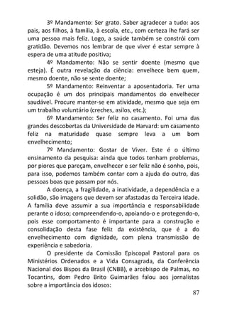 87
3º Mandamento: Ser grato. Saber agradecer a tudo: aos
pais, aos filhos, à família, à escola, etc., com certeza lhe fará ser
uma pessoa mais feliz. Logo, a saúde também se constrói com
gratidão. Devemos nos lembrar de que viver é estar sempre à
espera de uma atitude positiva;
4º Mandamento: Não se sentir doente (mesmo que
esteja). É outra revelação da ciência: envelhece bem quem,
mesmo doente, não se sente doente;
5º Mandamento: Reinventar a aposentadoria. Ter uma
ocupação é um dos principais mandamentos do envelhecer
saudável. Procure manter-se em atividade, mesmo que seja em
um trabalho voluntário (creches, asilos, etc.);
6º Mandamento: Ser feliz no casamento. Foi uma das
grandes descobertas da Universidade de Harvard: um casamento
feliz na maturidade quase sempre leva a um bom
envelhecimento;
7º Mandamento: Gostar de Viver. Este é o último
ensinamento da pesquisa: ainda que todos tenham problemas,
por piores que pareçam, envelhecer e ser feliz não é sonho, pois,
para isso, podemos também contar com a ajuda do outro, das
pessoas boas que passam por nós.
A doença, a fragilidade, a inatividade, a dependência e a
solidão, são imagens que devem ser afastadas da Terceira Idade.
A família deve assumir a sua importância e responsabilidade
perante o idoso; compreendendo-o, apoiando-o e protegendo-o,
pois esse comportamento é importante para a construção e
consolidação desta fase feliz da existência, que é a do
envelhecimento com dignidade, com plena transmissão de
experiência e sabedoria.
O presidente da Comissão Episcopal Pastoral para os
Ministérios Ordenados e a Vida Consagrada, da Conferência
Nacional dos Bispos da Brasil (CNBB), e arcebispo de Palmas, no
Tocantins, dom Pedro Brito Guimarães falou aos jornalistas
sobre a importância dos idosos:
 