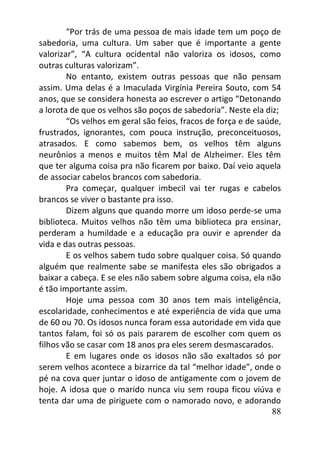 88
“Por trás de uma pessoa de mais idade tem um poço de
sabedoria, uma cultura. Um saber que é importante a gente
valorizar”, “A cultura ocidental não valoriza os idosos, como
outras culturas valorizam”.
No entanto, existem outras pessoas que não pensam
assim. Uma delas é a Imaculada Virgínia Pereira Souto, com 54
anos, que se considera honesta ao escrever o artigo “Detonando
a lorota de que os velhos são poços de sabedoria”. Neste ela diz;
“Os velhos em geral são feios, fracos de força e de saúde,
frustrados, ignorantes, com pouca instrução, preconceituosos,
atrasados. E como sabemos bem, os velhos têm alguns
neurônios a menos e muitos têm Mal de Alzheimer. Eles têm
que ter alguma coisa pra não ficarem por baixo. Daí veio aquela
de associar cabelos brancos com sabedoria.
Pra começar, qualquer imbecil vai ter rugas e cabelos
brancos se viver o bastante pra isso.
Dizem alguns que quando morre um idoso perde-se uma
biblioteca. Muitos velhos não têm uma biblioteca pra ensinar,
perderam a humildade e a educação pra ouvir e aprender da
vida e das outras pessoas.
E os velhos sabem tudo sobre qualquer coisa. Só quando
alguém que realmente sabe se manifesta eles são obrigados a
baixar a cabeça. E se eles não sabem sobre alguma coisa, ela não
é tão importante assim.
Hoje uma pessoa com 30 anos tem mais inteligência,
escolaridade, conhecimentos e até experiência de vida que uma
de 60 ou 70. Os idosos nunca foram essa autoridade em vida que
tantos falam, foi só os pais pararem de escolher com quem os
filhos vão se casar com 18 anos pra eles serem desmascarados.
E em lugares onde os idosos não são exaltados só por
serem velhos acontece a bizarrice da tal “melhor idade”, onde o
pé na cova quer juntar o idoso de antigamente com o jovem de
hoje. A idosa que o marido nunca viu sem roupa ficou viúva e
tenta dar uma de piriguete com o namorado novo, e adorando
 