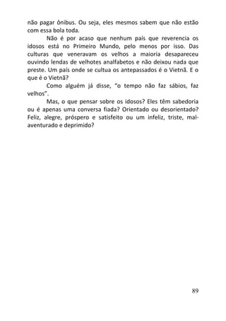 89
não pagar ônibus. Ou seja, eles mesmos sabem que não estão
com essa bola toda.
Não é por acaso que nenhum país que reverencia os
idosos está no Primeiro Mundo, pelo menos por isso. Das
culturas que veneravam os velhos a maioria desapareceu
ouvindo lendas de velhotes analfabetos e não deixou nada que
preste. Um país onde se cultua os antepassados é o Vietnã. E o
que é o Vietnã?
Como alguém já disse, “o tempo não faz sábios, faz
velhos”.
Mas, o que pensar sobre os idosos? Eles têm sabedoria
ou é apenas uma conversa fiada? Orientado ou desorientado?
Feliz, alegre, próspero e satisfeito ou um infeliz, triste, mal-
aventurado e deprimido?
 