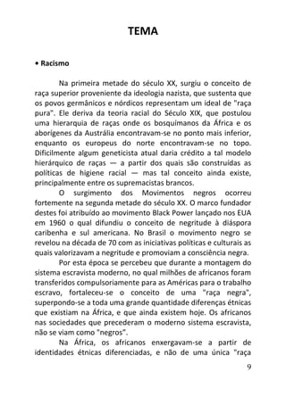 9
TEMA
• Racismo
Na primeira metade do século XX, surgiu o conceito de
raça superior proveniente da ideologia nazista, que sustenta que
os povos germânicos e nórdicos representam um ideal de "raça
pura". Ele deriva da teoria racial do Século XIX, que postulou
uma hierarquia de raças onde os bosquímanos da África e os
aborígenes da Austrália encontravam-se no ponto mais inferior,
enquanto os europeus do norte encontravam-se no topo.
Dificilmente algum geneticista atual daria crédito a tal modelo
hierárquico de raças — a partir dos quais são construídas as
políticas de higiene racial — mas tal conceito ainda existe,
principalmente entre os supremacistas brancos.
O surgimento dos Movimentos negros ocorreu
fortemente na segunda metade do século XX. O marco fundador
destes foi atribuído ao movimento Black Power lançado nos EUA
em 1960 o qual difundiu o conceito de negritude à diáspora
caribenha e sul americana. No Brasil o movimento negro se
revelou na década de 70 com as iniciativas políticas e culturais as
quais valorizavam a negritude e promoviam a consciência negra.
Por esta época se percebeu que durante a montagem do
sistema escravista moderno, no qual milhões de africanos foram
transferidos compulsoriamente para as Américas para o trabalho
escravo, fortaleceu-se o conceito de uma "raça negra",
superpondo-se a toda uma grande quantidade diferenças étnicas
que existiam na África, e que ainda existem hoje. Os africanos
nas sociedades que precederam o moderno sistema escravista,
não se viam como "negros”.
Na África, os africanos enxergavam-se a partir de
identidades étnicas diferenciadas, e não de uma única "raça
 