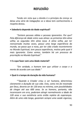 90
REFLEXÃO
Tendo em vista que a dúvida é o princípio da crença se
deixa uma série de indagações se o idoso tem conhecimento a
respeito destas.
• Sabedoria depende da idade espiritual?
"Existem pessoas sábias e pessoas ignorantes. Por que?
Pela diferença de idade entre suas almas: as primeiras têm alma
velha; as segundas têm alma nova. A alma velha, por ter
reencarnado muitas vezes, possui uma larga experiência do
mundo, ao passo que a nova, por ter sido criada recentemente
no Mundo Espiritual, tem pouca experiência, motivo pelo qual é
mais ignorante. Como vemos, também há um processo de
procriação no Mundo Espiritual."
• E o que fazer com uma idade material?
“Em verdade, o homem tem que utilizar o corpo e a
mente de acordo com sua idade.”
• Qual é o tempo de duração da vida humana?
““Quando o Criador criou o ser humano, determinou
claramente a duração de sua vida. Esta, como me foi mostrado
por Deus, deveria ser de 120 anos no mínimo, com possibilidades
de chegar até aos 600 anos. Se os homens, portanto, não
incorressem em erro, poderiam atingir normalmente a idade de
120 anos e sua existência seria então repleta de esperanças.
Além de uma vida longa, gozariam sempre uma saúde vigorosa,
 