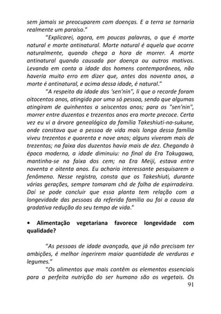 91
sem jamais se preocuparem com doenças. E a terra se tornaria
realmente um paraíso.”
“Explicarei, agora, em poucas palavras, o que é morte
natural e morte antinatural. Morte natural é aquela que ocorre
naturalmente, quando chega a hora de morrer. A morte
antinatural quando causada por doença ou outros motivos.
Levando em conta a idade dos homens contemporâneos, não
haveria muito erro em dizer que, antes dos noventa anos, a
morte é antinatural, e acima dessa idade, é natural.”
“A respeito da idade dos 'sen'nin", li que o recorde foram
oitocentos anos, atingido por uma só pessoa, sendo que algumas
atingiram de quinhentos a seiscentos anos; para os "sen'nin",
morrer entre duzentos e trezentos anos era morte precoce. Certa
vez eu vi a árvore genealógica da família Takeshiuti-no-sukune,
onde constava que a pessoa de vida mais longa dessa família
viveu trezentos e quarenta e nove anos; alguns viveram mais de
trezentos; na faixa dos duzentos havia mais de dez. Chegando à
época moderna, a idade diminuiu: no final da Era Tokugawa,
mantinha-se na faixa dos cem; na Era Meiji, estava entre
noventa e oitenta anos. Eu acharia interessante pesquisarem o
fenômeno. Nesse registro, consta que os Takeshiuti, durante
várias gerações, sempre tomaram chá de folha de espirradeira.
Daí se pode concluir que essa planta tem relação com a
longevidade das pessoas da referida família ou foi a causa da
gradativa redução do seu tempo de vida.”
• Alimentação vegetariana favorece longevidade com
qualidade?
“As pessoas de idade avançada, que já não precisam ter
ambições, é melhor ingerirem maior quantidade de verduras e
legumes.”
“Os alimentos que mais contêm os elementos essenciais
para a perfeita nutrição do ser humano são os vegetais. Os
 