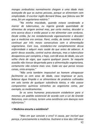 92
monges zenbudistas normalmente chegam a uma idade mais
avançada do que as outras pessoas, porque se alimentam com
simplicidade. O escritor inglês Bernard Shaw, que faleceu aos 94
anos, foi um vegetariano notório.”
“Na minha mocidade, quando estava condenado a
morrer de tuberculose, eu ingeria grande quantidade de
alimentos de origem animal mas, por certo motivo, descobri o
erro acerca disso e então passei a me alimentar com verduras.
Desde então, fui me restabelecendo vigorosamente e descobri
que a medicina era omissa. Parei, então, de tomar remédios e
continuei por três meses consecutivos com a alimentação
vegetariana. Com isso, restabeleci-me completamente dessa
enfermidade e adquiri mais saúde do que antes de adoecer. A
partir dessa ocasião, contraí outras doenças, mas a tuberculose
desapareceu por completo, e hoje, com 68 anos de idade, sou um
velho cheio de vigor, que supera qualquer jovem. Se naquela
ocasião não tivesse despertado para a alimentação vegetariana,
certamente não estaria mais vivo. Cada vez que penso nessas
coisas, sinto arrepios.”
“Não seria também impossível ao homem ultrapassar
facilmente os cem anos de idade, caso respirasse ar puro,
bebesse água límpida e se alimentasse de produtos cultivados
em solo isento de qualquer substância tóxica, e não usasse
componentes químicos estranhos ao organismo como, por
exemplo, os medicamentos.
Se os seres humanos procurassem estabelecer para si
mesmos um padrão existencial de acordo com a Lei da Grande
Natureza, com certeza, teriam uma existência sem doenças nem
infortúnios.”
• Medicina encurta a existência?
“Mas em que consiste o erro? A causa, por incrível que
pareça, é precisamente a medicina. Ilustrarei a tese dos 120 anos
 