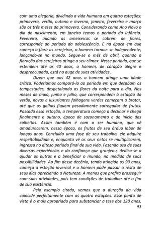 93
com uma alegoria, dividindo a vida humana em quatro estações:
primavera, verão, outono e inverno, janeiro, fevereiro e março
são os três meses da primavera. Considerando como Ano Novo o
dia do nascimento, em janeiro temos o período da infância.
Fevereiro, quando as ameixeiras se cobrem de flores,
corresponde ao período da adolescência. E na época em que
começa a florir as cerejeiras, o homem tornou- se independente,
lançando-se no mundo. Segue-se o mês de abril, quando a
floração das cerejeiras atinge o seu clímax. Nesse período, que se
estendem até os 40 anos, o homem, de coração alegre e
despreocupado, está no auge de suas atividades.
Dizem que aos 42 anos o homem atinge uma idade
crítica. Poderíamos compará-la ao período em que desabam as
tempestades, despetalando as flores da noite para o dia. Nos
meses de maio, junho e julho, que correspondem à estação do
verão, novas e luxuriantes folhagens verdes começam a brotar,
até que os galhos fiquem pesadamente carregados de frutos.
Passada essa estação, a temperatura começa a declinar e chega
finalmente o outono, época de sazonamento e do inicio das
colheitas. Assim também é com o ser humano, que vê
amadurecerem, nessa época, os frutos de seu árduo labor de
longos anos. Concluída uma fase de seu trabalho, ele adquire
respeitabilidade e, enquanto vê os seus netos se multiplicarem,
ingressa no ditoso período final de sua vida. Fazendo uso de suas
diversas experiências e da confiança que granjeou, dedica-se a
ajudar os outros e a beneficiar o mundo, na medida de suas
possibilidades. Ao fim desse decênio, tendo atingido os 90 anos,
começa a estação invernal e o homem pode passar o resto de
seus dias apreciando a Natureza. A menos que prefira prosseguir
com suas atividades, pois tem condições de trabalhar até o fim
de sua existência.
Pelo exemplo citado, vemos que a duração da vida
coincide perfeitamente com as quatro estações. Esse ponto de
vista é o mais apropriado para substanciar a tese dos 120 anos.
 