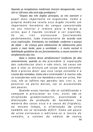 94
Quando as terapêuticas medicinais tiverem desaparecido, viver
até os 120 anos não será algo prodigioso.”
“Depois dos três órgãos principais, os rins exercem o
p a pe l m a is i m po r t a nt e n o or g a ni s mo . C o mo a
p ró p ri a me dic in a re v e l a e sse ó r g ã o re c ol he u m
im po rt a nt e h o rm ô ni o d o s a n g ue c o nc e nt r a d o
n o s e u i n t e r i o r e r e m o v e p a r a a b e x i g a a
u r i n a , q u e é l í q u i d o r e s i d u a l a s e r e x p e l i d o ;
S e o s r i n s e s t i v e s s e m f u n c i o n a n d o
perfeitamente, tudo transcorreria de acordo com
essa explicação. Entretanto, na realidade, conforme o avanço
da idade – de criança para adolescente de adolescente para
jovem e mais tarde, para a senilidade – é muito normal à
debilitação gradativa do seu funcionamento; a causa consiste no
atrofiamento dos rins.
Qual o motivo desse atrofiamento? Conforme foi dito
anteriormente, quando os rins proc e dem à se paraç ão
das subst ân c ias út e is e não út e is, há c asos e m
que a e l as se mist ura um c or po muito estranho.
Nem e preciso dizer:
que esse corpo estranho é a
toxina dos remédios. Como ela é eliminada? A toxina não
se transforma nem em hormônio e nem em urina. Por
isso, ela se infiltra nas par e d e s d o s r i n s e , a o
p e n e t r a r n a p a r t e d o r s a l , v a i s e a c u m u l a n d o
aos poucos.
Quando essas toxinas vão se solidificando e
começam a p r e s s i o n a r o s r i n s , e s t e s vão s e
a t r o f i a n d o g r a d a t i v a m e n t e , a carretando à
diminuição da produção de hormônios (na
maioria dos c a s o s e s s a e a c a u s a d a f r i g i d e z ) ;
a o m e s m o t e m p o , a e l i m i n a ç ã o da urina
t ambé m v ai se tornando difíc il. Como um pouco
da urina e x t r a v a s a e a d i c i o n a - s e a t o x i n a d o
r e m é d i o , o v o l u m e d o n ó d u l o de t o x i n a
 