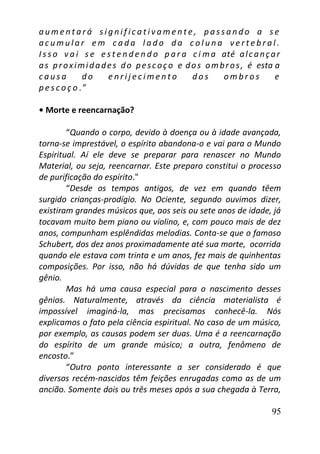 95
a u m e n t a r á s i g n i f ic a t iv a m e n t e , p a ss a n d o a s e
a c u m u l a r e m c a d a l a d o d a c o l u n a v e r t e b r a l .
I s s o v a i s e e s t e n d e n d o p a r a c i ma até alcançar
as proximidades do pescoço e dos ombros, é esta a
c a u s a d o e n r i j e c i m e n t o d o s o m b r o s e
p e s c o ç o . ”
• Morte e reencarnação?
“Quando o corpo, devido à doença ou à idade avançada,
torna-se imprestável, o espírito abandona-o e vai para o Mundo
Espiritual. Aí ele deve se preparar para renascer no Mundo
Material, ou seja, reencarnar. Este preparo constitui o processo
de purificação do espírito."
“Desde os tempos antigos, de vez em quando têem
surgido crianças-prodígio. No Ociente, segundo ouvimos dizer,
existiram grandes músicos que, aos seis ou sete anos de idade, já
tocavam muito bem piano ou violino, e, com pouco mais de dez
anos, compunham esplêndidas melodias. Conta-se que o famoso
Schubert, dos dez anos proximadamente até sua morte, ocorrida
quando ele estava com trinta e um anos, fez mais de quinhentas
composições. Por isso, não há dúvidas de que tenha sido um
gênio.
Mas há uma causa especial para o nascimento desses
gênios. Naturalmente, através da ciência materialista é
impossível imaginá-la, mas precisamos conhecê-la. Nós
explicamos o fato pela ciência espiritual. No caso de um músico,
por exemplo, as causas podem ser duas. Uma é a reencarnação
do espírito de um grande músico; a outra, fenômeno de
encosto.”
“Outro ponto interessante a ser considerado é que
diversos recém-nascidos têm feições enrugadas como as de um
ancião. Somente dois ou três meses após a sua chegada à Terra,
 