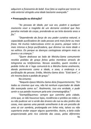 96
adquirem a fisionomia de bebê. Esse fato se explica por terem na
vida anterior atingido uma idade bastante avançada.”
• Preocupação ou distração?
“As pessoas de idade, por sua vez, podem a qualquer
momento viver a tragédia de um derrame cerebral que lhes
paralise metade do corpo, prendendo-as ao leito durante anos a
fio.”
“Dependendo da força de seu poder curativo natural, a
capacidade purificadora de cada pessoa será mais forte ou mais
fraca. Há muitos tuberculosos entre os jovens, porque neles é
mais intensa a força purificadora, que diminui na meia idade e
na velhice. Eis porque as doenças contagiosas atingem mais os
jovens e as crianças.”
“Quem dedicava ao lado de Meishu-Sama comumente
recebia pedidos de graça feitos pelos membros através de
telegrama ou telefonemas. Nessas ocasiões, quem recebia o
pedido tinha de ir logo comunicá-lo a Meishu-Sama oralmente,
dando pormenores como a idade, o sexo, o endereço e a
purificação da pessoa. Então, Meishu-Sama dizia: "Está bem", e
ele mesmo fazia o pedido de graça.”
No entanto:
“Naquela época Meishu-Sama dizia frequentemente; "Em
todos os cinemas que vou, não há nenhum espectador de idade
tão avançada como eu". Realmente, isso era verdade, e pude
sentir a sua paixão incomum pela arte cinematográfica.”
“Exemplifiquemos: sempre que caminho pela cidade,
sinto que, se não houvesse lojas, residências e prédios ao redor, e
eu não pudesse ver o verde das árvores da rua ou dos jardins das
casas, mas apenas uma parede semelhante à de um presídio de
uma só cor sombria, prolongada em linha reta, talvez eu não
suportaria andar sequer alguns quarteirões. Assim, a bela visão
proporcionada pelo rico colorido das casas, pelas diferentes
 