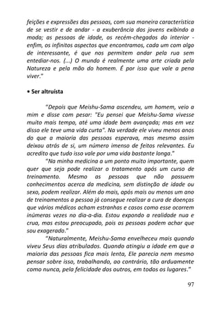 97
feições e expressões das pessoas, com sua maneira característica
de se vestir e de andar - a exuberância dos jovens exibindo a
moda; as pessoas de idade, os recém-chegados do interior -
enfim, os infinitos aspectos que encontramos, cada um com algo
de interessante, é que nos permitem andar pela rua sem
entediar-nos. (...) O mundo é realmente uma arte criada pela
Natureza e pela mão do homem. É por isso que vale a pena
viver.”
• Ser altruísta
“Depois que Meishu-Sama ascendeu, um homem, veio a
mim e disse com pesar: "Eu pensei que Meishu-Sama vivesse
muito mais tempo, até uma idade bem avançada; mas em vez
disso ele teve uma vida curta". Na verdade ele viveu menos anos
do que a maioria das pessoas esperava, mas mesmo assim
deixou atrás de si, um número imenso de feitos relevantes. Eu
acredito que tudo isso vale por uma vida bastante longa.”
“Na minha medicina a um ponto muito importante, quem
quer que seja pode realizar o tratamento após um curso de
treinamento. Mesmo as pessoas que não possuem
conhecimentos acerca da medicina, sem distinção de idade ou
sexo, podem realizar. Além do mais, após mais ou menos um ano
de treinamentos a pessoa já consegue realizar a cura de doenças
que vários médicos acham estranhas e casos como esse ocorrem
inúmeras vezes no dia-a-dia. Estou expondo a realidade nua e
crua, mas estou preocupado, pois as pessoas podem achar que
sou exagerado.”
“Naturalmente, Meishu-Sama envelheceu mais quando
viveu Seus dias atribulados. Quando atingiu a idade em que a
maioria das pessoas fica mais lenta, Ele parecia nem mesmo
pensar sobre isso, trabalhando, ao contrário, tão arduamente
como nunca, pela felicidade dos outros, em todos os lugares.”
 