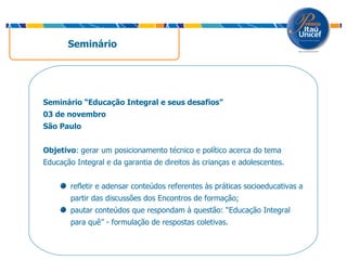 Seminário Seminário “Educação Integral e seus desafios” 03 de novembro São Paulo Objetivo : gerar um posicionamento técnico e político acerca do tema Educação Integral e da garantia de direitos às crianças e adolescentes.  refletir e adensar conteúdos referentes às práticas socioeducativas a partir das discussões dos Encontros de formação; pautar conteúdos que respondam à questão: “Educação Integral para quê” - formulação de respostas coletivas. 