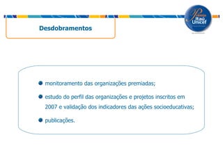 Desdobramentos  monitoramento das organizações premiadas; estudo do perfil das organizações e projetos inscritos em 2007 e validação dos indicadores das ações socioeducativas; publicações. 