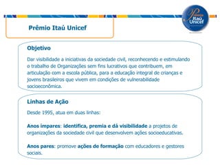 Prêmio Itaú Unicef  Linhas de Ação  Desde 1995, atua em duas linhas: Anos ímpares :  identifica, premia e dá visibilidade  a projetos de organizações da sociedade civil que desenvolvem ações socioeducativas. Anos pares : promove  ações de formação  com educadores e gestores sociais. Objetivo Dar visibilidade a iniciativas da sociedade civil, reconhecendo e estimulando o trabalho de Organizações sem fins lucrativos que contribuem, em articulação com a escola pública, para a educação integral de crianças e jovens brasileiros que vivem em condições de vulnerabilidade socioeconômica.  