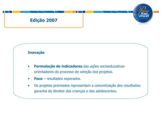 Edição 2007  Inovação Formulação de indicadores  das ações socioeducativas orientadores do processo de seleção dos projetos. Foco  – resultados esperados. Os projetos premiados representam a concretização dos resultados: garantia de direitos das crianças e dos adolescentes. 