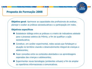 Proposta de Formação 2008 Objetivo geral : Aprimorar as capacidades dos profissionais de analisar, planejar e avaliar as práticas socioeducativas e a participação em redes. Objetivos específicos Estabelecer diálogo entre as práticas e a matriz de indicadores adotada para o processo seletivo do Prêmio, a fim de qualificar a ação socioeducativa; Constituir, em caráter experimental, redes sociais que fortaleçam a atuação no território visando o desenvolvimento integral de crianças e adolescentes; Fazer conexões entre os conteúdos abordados e as aprendizagens esperadas das crianças e adolescentes; Experimentar novas tecnologias (ambientes virtuais) a fim de ampliar os repertórios informacionais e comunicativos. 