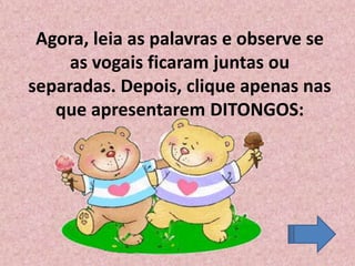 Agora, leia as palavras e observe se
as vogais ficaram juntas ou
separadas. Depois, clique apenas nas
que apresentarem DITONGOS:
 