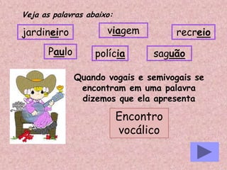 Veja as palavras abaixo:
jardineiro
Paulo polícia
recreioviagem
Quando vogais e semivogais se
encontram em uma palavra
dizemos que ela apresenta
saguão
Encontro
vocálico
 