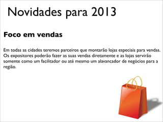 Novidades para 2013
Foco em vendas

Em todas as cidades teremos parceiros que montarão lojas especiais para vendas.
Os expositores poderão fazer as suas vendas diretamente e as lojas servirão
somente como um facilitador ou até mesmo um alavancador de negócios para a
região.
 