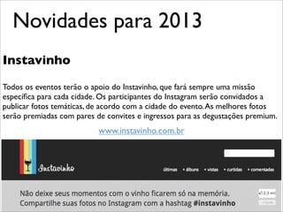 Novidades para 2013
Instavinho

Todos os eventos terão o apoio do Instavinho, que fará sempre uma missão
especíﬁca para cada cidade. Os participantes do Instagram serão convidados a
publicar fotos temáticas, de acordo com a cidade do evento. As melhores fotos
serão premiadas com pares de convites e ingressos para as degustações premium.
                           www.instavinho.com.br
 