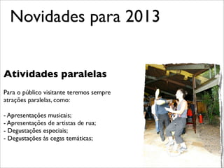 Novidades para 2013


Atividades paralelas
Para o público visitante teremos sempre
atrações paralelas, como:

- Apresentações musicais;
- Apresentações de artistas de rua;
- Degustações especiais;
- Degustações às cegas temáticas;
 