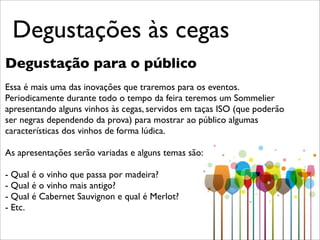 Degustações às cegas
Degustação para o público
Essa é mais uma das inovações que traremos para os eventos.
Periodicamente durante todo o tempo da feira teremos um Sommelier
apresentando alguns vinhos às cegas, servidos em taças ISO (que poderão
ser negras dependendo da prova) para mostrar ao público algumas
características dos vinhos de forma lúdica.

As apresentações serão variadas e alguns temas são:

- Qual é o vinho que passa por madeira?
- Qual é o vinho mais antigo?
- Qual é Cabernet Sauvignon e qual é Merlot?
- Etc.
 