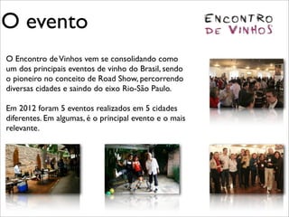 O evento
O Encontro de Vinhos vem se consolidando como
um dos principais eventos de vinho do Brasil, sendo
o pioneiro no conceito de Road Show, percorrendo
diversas cidades e saindo do eixo Rio-São Paulo.

Em 2012 foram 5 eventos realizados em 5 cidades
diferentes. Em algumas, é o principal evento e o mais
relevante.
 