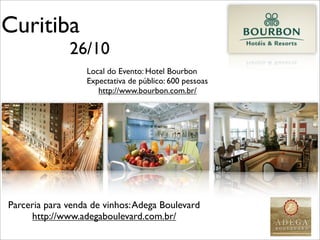Curitiba
              26/10
                  Local do Evento: Hotel Bourbon
                  Expectativa de público: 600 pessoas
                     http://www.bourbon.com.br/




Parceria para venda de vinhos: Adega Boulevard
     http://www.adegaboulevard.com.br/
 