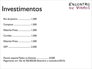 Investimentos
Rio de Janeiro ........................ 1.500

Campinas ................................ 1.500

Ribeirão Preto ....................... 1.500

Curitiba ................................... 1.500

Ribeirão Preto ....................... 1.500

OFF .......................................... 2.500



Pacote especial Todos os Eventos ....................... 8.500
Pagamento em 10x de R$ 850,00 (fevereiro a novembro/2013)
 