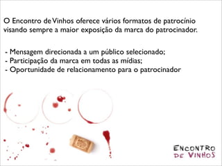 O Encontro de Vinhos oferece vários formatos de patrocínio
visando sempre a maior exposição da marca do patrocinador.

- Mensagem direcionada a um público selecionado;
- Participação da marca em todas as mídias;
- Oportunidade de relacionamento para o patrocinador
 