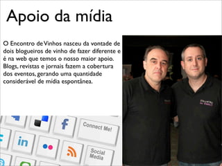 Apoio da mídia	

O Encontro de Vinhos nasceu da vontade de
dois blogueiros de vinho de fazer diferente e
é na web que temos o nosso maior apoio.
Blogs, revistas e jornais fazem a cobertura
dos eventos, gerando uma quantidade
considerável de mídia espontânea.
 