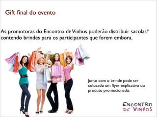 Gift ﬁnal do evento

As promotoras do Encontro de Vinhos poderão distribuir sacolas*
contendo brindes para os participantes que forem embora.




                                     Junto com o brinde pode ser
                                     colocado um ﬂyer explicativo do
                                     produto promocionado.
 