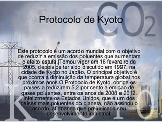 Protocolo de Kyoto


Este protocolo é um acordo mundial com o objetivo
de reduzir a emissão dos poluentes que aumentam
  o efeito estufa.|Tomou vigor em 16 fevereiro de
  2005, depois de ter sido discutido em 1997, na
 cidade de Kyoto no Japão. O principal objetivo é
que ocorra a diminuição da temperatura global nos
  próximos anos.O Protocolo de Kyoto, obriga os
   países a reduzirem 5,2 por cento a emiçao de
 gases poluentes, entre os anos de 2008 e 2012.
  Infelizmente os Estados Unidos, que é um dos
 países mais poluentes do planeta, não assinou o
      acordo, afirmando que prejudicaria seu
             desenvolvimento industrial.
 