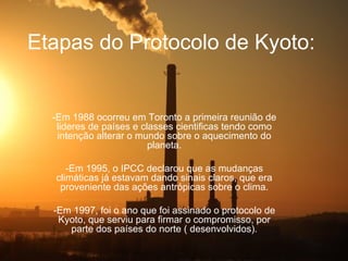 Etapas do Protocolo de Kyoto:


  -Em 1988 ocorreu em Toronto a primeira reunião de
   lideres de países e classes cientificas tendo como
   intenção alterar o mundo sobre o aquecimento do
                         planeta.

     -Em 1995, o IPCC declarou que as mudanças
  climáticas já estavam dando sinais claros, que era
   proveniente das ações antrópicas sobre o clima.

  -Em 1997, foi o ano que foi assinado o protocolo de
   Kyoto, que serviu para firmar o compromisso, por
     parte dos países do norte ( desenvolvidos).
 